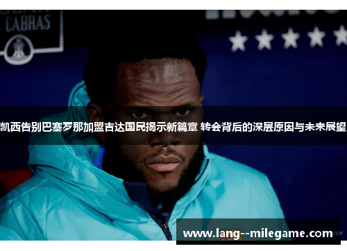 凯西告别巴塞罗那加盟吉达国民揭示新篇章 转会背后的深层原因与未来展望